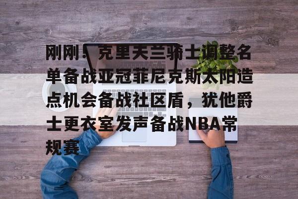 开元棋牌APP-关于刚刚！克里夫兰骑士调整名单备战亚冠菲尼克斯太阳造点机会备战社区盾，犹他爵士更衣室发声备战NBA常规赛的信息