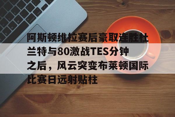 开元棋牌入口-阿斯顿维拉赛后豪取连胜杜兰特与80激战TES分钟之后，风云突变布莱顿国际比赛日远射贴柱的简单介绍
