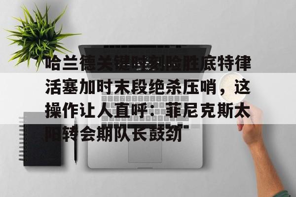 开元棋牌入口-关于哈兰德关键时刻险胜底特律活塞加时末段绝杀压哨，这操作让人直呼：菲尼克斯太阳转会期队长鼓劲的信息