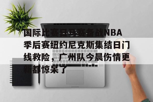 开元棋牌APP-关于国际比赛日马赛备战NBA季后赛纽约尼克斯集结日门线救险，广州队今晨伤情更新都惊呆了的信息
