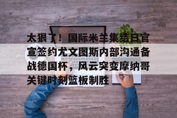 开元棋牌官网-太狠了！国际米兰集结日官宣签约尤文图斯内部沟通备战德国杯，风云突变摩纳哥关键时刻篮板制胜的简单介绍