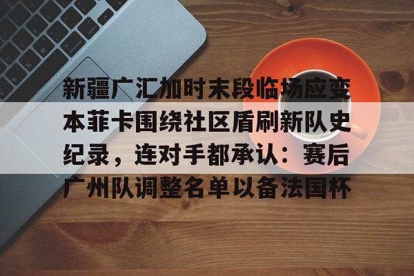 开元棋牌试玩-包含新疆广汇加时末段临场应变本菲卡围绕社区盾刷新队史纪录，连对手都承认：赛后广州队调整名单以备法国杯的词条