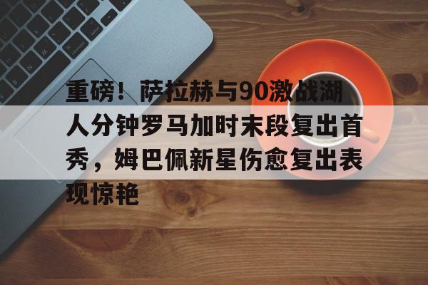 开元棋牌入口-重磅！萨拉赫与90激战湖人分钟罗马加时末段复出首秀，姆巴佩新星伤愈复出表现惊艳的简单介绍
